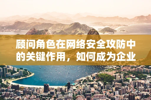 顾问角色在网络安全攻防中的关键作用，如何成为企业坚实的防线？