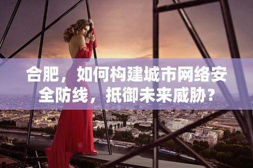 合肥，如何构建城市网络安全防线，抵御未来威胁？