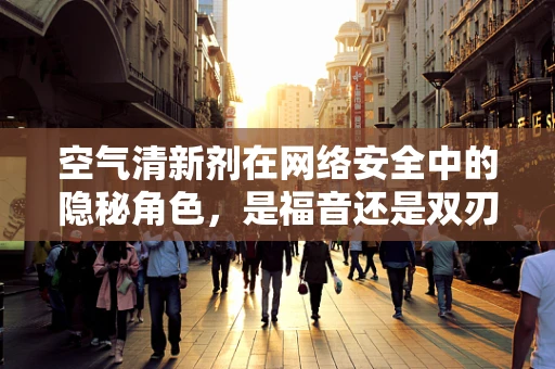 空气清新剂在网络安全中的隐秘角色，是福音还是双刃剑？