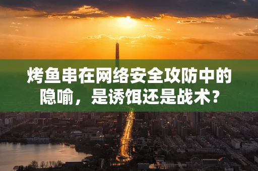 烤鱼串在网络安全攻防中的隐喻，是诱饵还是战术？