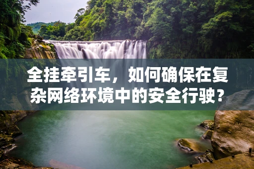全挂牵引车，如何确保在复杂网络环境中的安全行驶？