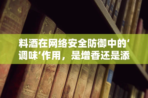 料酒在网络安全防御中的‘调味’作用，是增香还是添乱？
