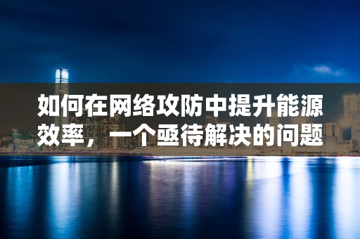 如何在网络攻防中提升能源效率，一个亟待解决的问题？
