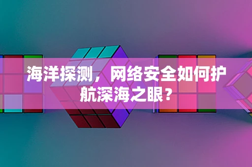 海洋探测，网络安全如何护航深海之眼？