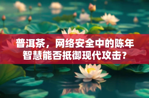 普洱茶，网络安全中的陈年智慧能否抵御现代攻击？