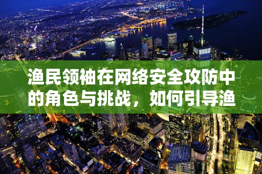 渔民领袖在网络安全攻防中的角色与挑战，如何引导渔民群体构建安全防线？