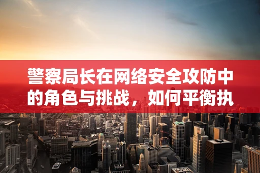 警察局长在网络安全攻防中的角色与挑战，如何平衡执法与技术？