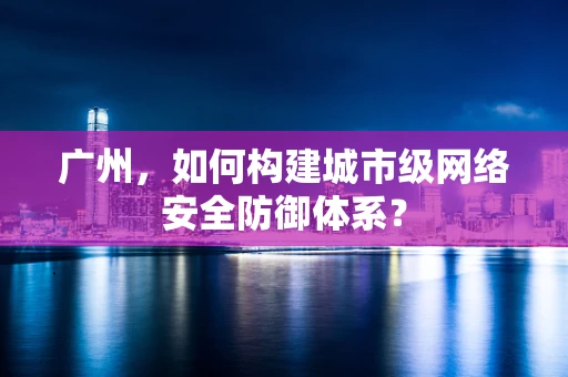 广州，如何构建城市级网络安全防御体系？