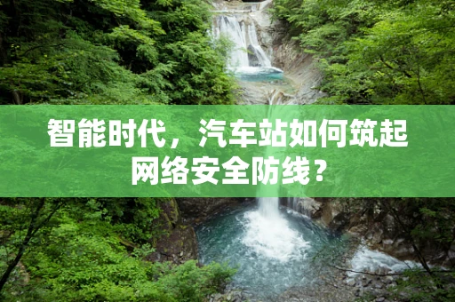 智能时代，汽车站如何筑起网络安全防线？