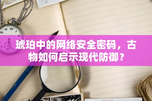 琥珀中的网络安全密码，古物如何启示现代防御？