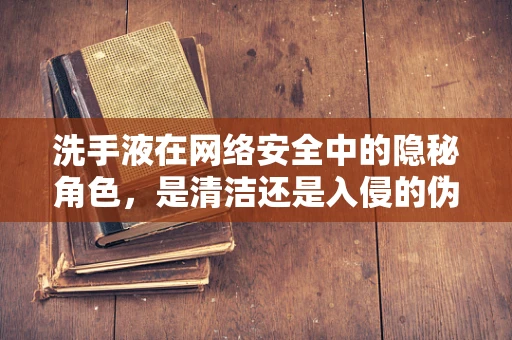 洗手液在网络安全中的隐秘角色，是清洁还是入侵的伪装？