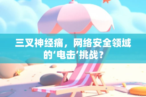 三叉神经痛，网络安全领域的‘电击’挑战？