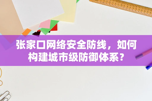 张家口网络安全防线，如何构建城市级防御体系？