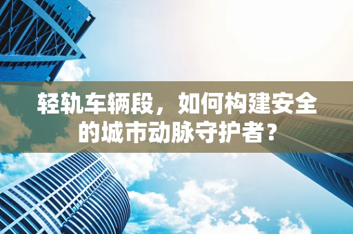 轻轨车辆段，如何构建安全的城市动脉守护者？