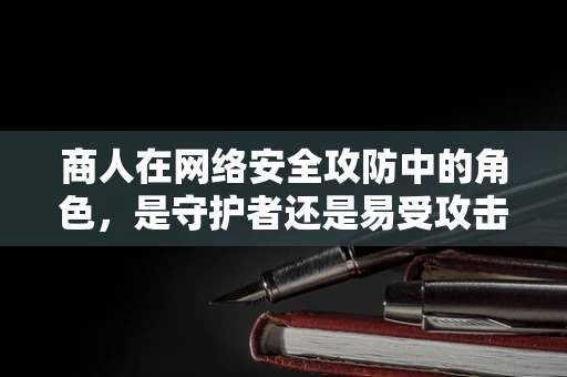 商人在网络安全攻防中的角色，是守护者还是易受攻击的靶心？