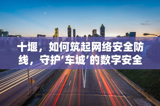 十堰，如何筑起网络安全防线，守护‘车城’的数字安全？