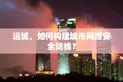 运城，如何构建城市网络安全防线？