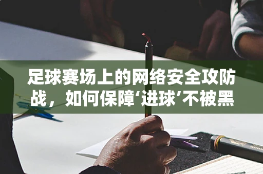 足球赛场上的网络安全攻防战，如何保障‘进球’不被黑客‘拦截’？