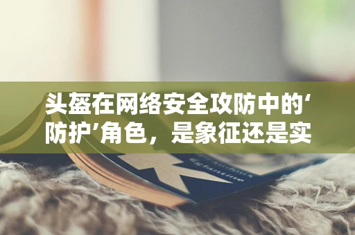头盔在网络安全攻防中的‘防护’角色，是象征还是实质？