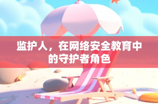 监护人，在网络安全教育中的守护者角色