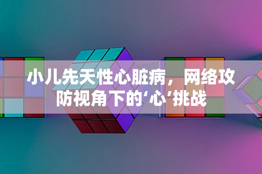 小儿先天性心脏病，网络攻防视角下的‘心’挑战