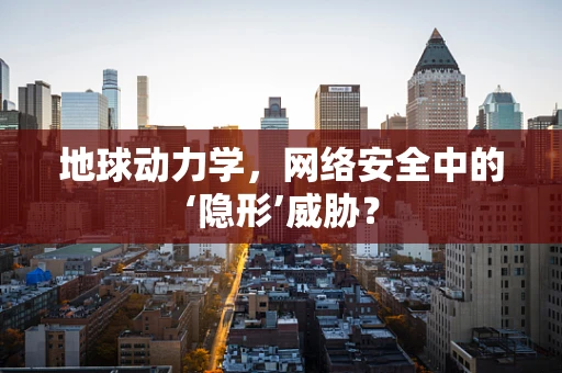 地球动力学，网络安全中的‘隐形’威胁？