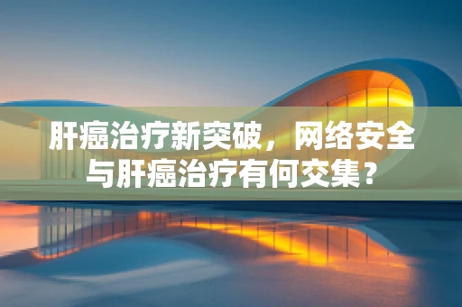 肝癌治疗新突破，网络安全与肝癌治疗有何交集？