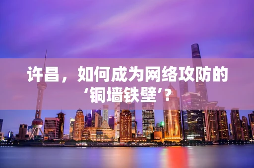 许昌，如何成为网络攻防的‘铜墙铁壁’？