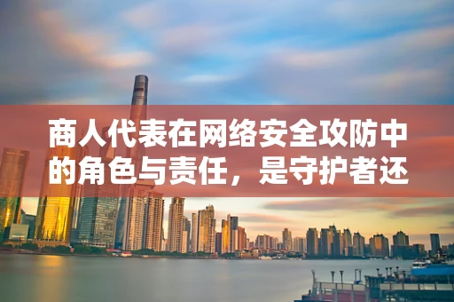 商人代表在网络安全攻防中的角色与责任，是守护者还是潜在漏洞？
