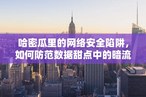 哈密瓜里的网络安全陷阱，如何防范数据甜点中的暗流？