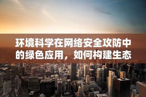 环境科学在网络安全攻防中的绿色应用，如何构建生态友好的防御体系？