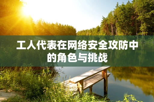 工人代表在网络安全攻防中的角色与挑战