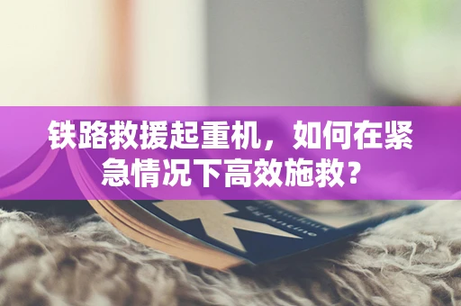 铁路救援起重机，如何在紧急情况下高效施救？