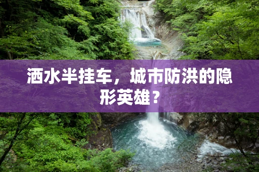 洒水半挂车，城市防洪的隐形英雄？