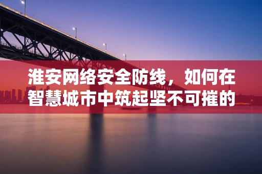 淮安网络安全防线，如何在智慧城市中筑起坚不可摧的数字堡垒？