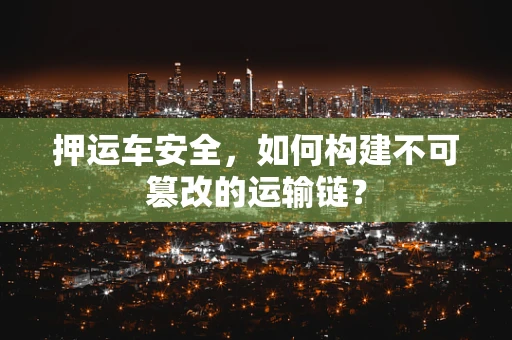 押运车安全，如何构建不可篡改的运输链？