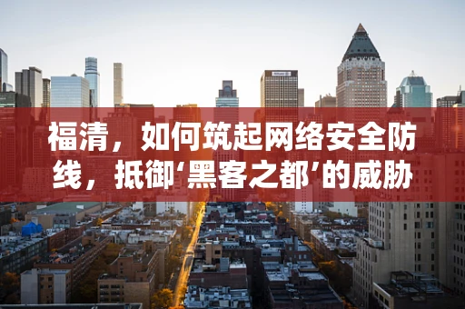 福清，如何筑起网络安全防线，抵御‘黑客之都’的威胁？