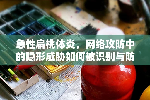 急性扁桃体炎，网络攻防中的隐形威胁如何被识别与防御？
