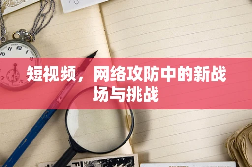 短视频，网络攻防中的新战场与挑战
