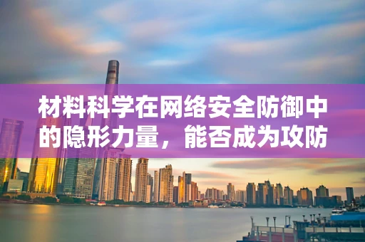 材料科学在网络安全防御中的隐形力量，能否成为攻防战的新战场？
