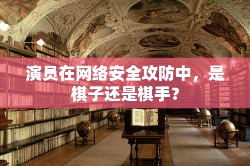 演员在网络安全攻防中，是棋子还是棋手？