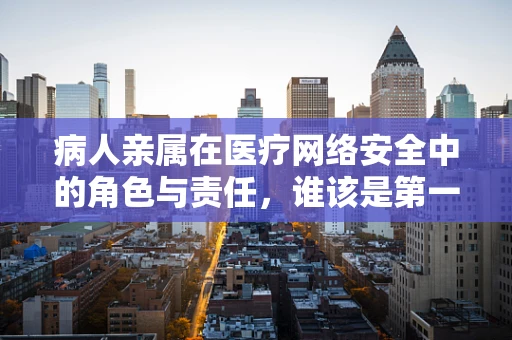 病人亲属在医疗网络安全中的角色与责任，谁该是第一道防线？