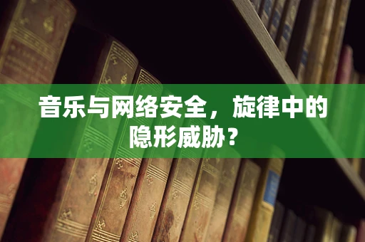 音乐与网络安全，旋律中的隐形威胁？