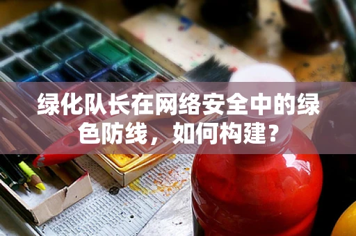 绿化队长在网络安全中的绿色防线，如何构建？