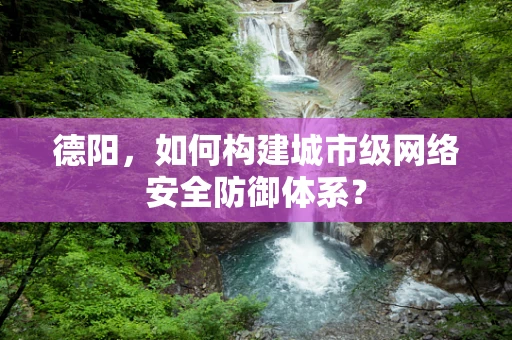 德阳，如何构建城市级网络安全防御体系？