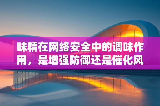 味精在网络安全中的调味作用，是增强防御还是催化风险？