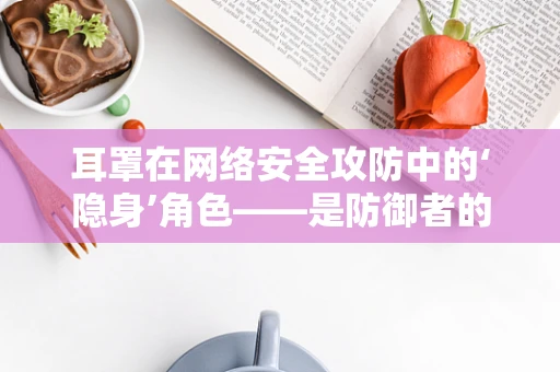 耳罩在网络安全攻防中的‘隐身’角色——是防御者的盾，还是攻击者的饵？