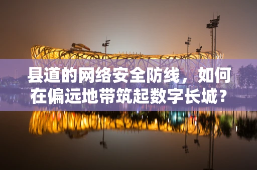 县道的网络安全防线，如何在偏远地带筑起数字长城？