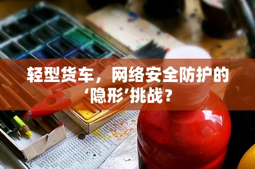 轻型货车，网络安全防护的‘隐形’挑战？