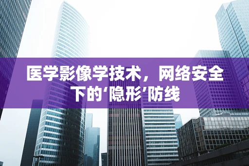 医学影像学技术，网络安全下的‘隐形’防线